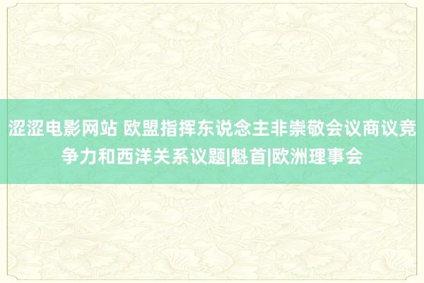 涩涩电影网站 欧盟指挥东说念主非崇敬会议商议竞争力和西洋关系议题|魁首|欧洲理事会