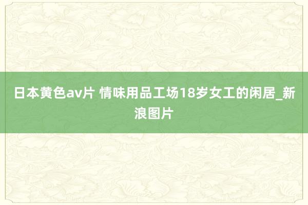 日本黄色av片 情味用品工场18岁女工的闲居_新浪图片