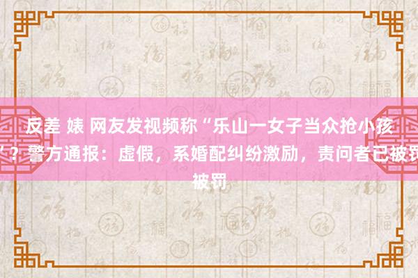 反差 婊 网友发视频称“乐山一女子当众抢小孩”？警方通报：虚