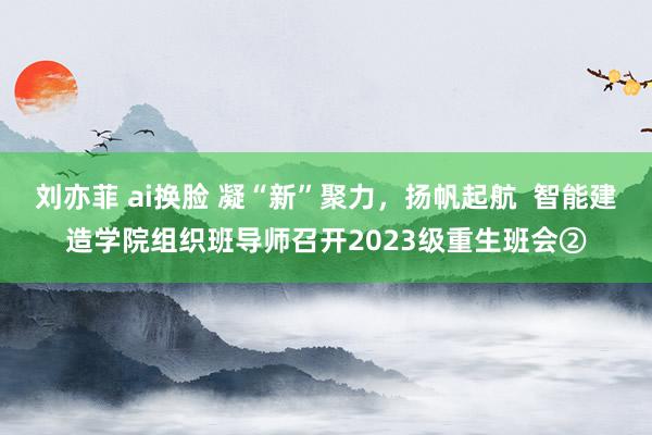 刘亦菲 ai换脸 凝“新”聚力，扬帆起航  智能建造学院组织