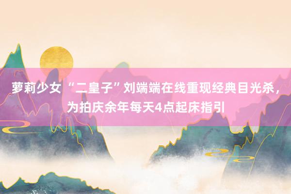 萝莉少女 “二皇子”刘端端在线重现经典目光杀，为拍庆余年每天