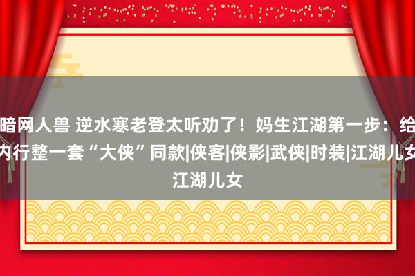 暗网人兽 逆水寒老登太听劝了！妈生江湖第一步：给内行整一套“