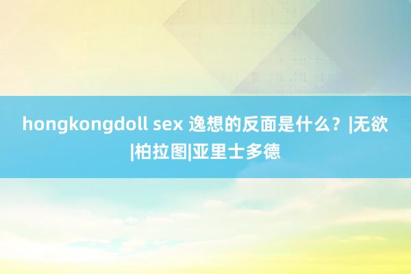 hongkongdoll sex 逸想的反面是什么？|无欲|