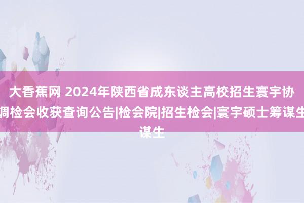 大香蕉网 2024年陕西省成东谈主高校招生寰宇协调检会收获查询公告|检会院|招生检会|寰宇硕士筹谋生