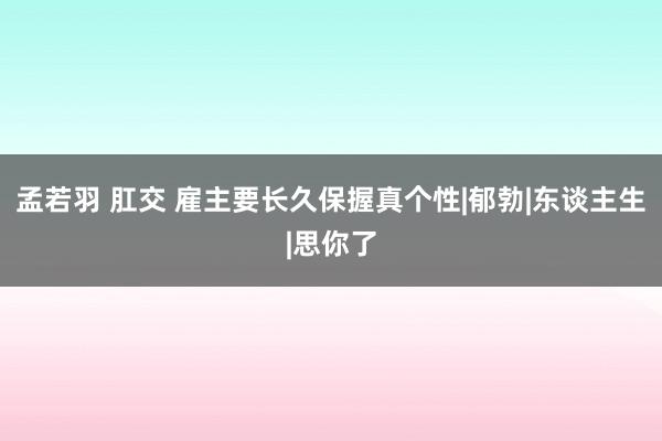 孟若羽 肛交 雇主要长久保握真个性|郁勃|东谈主生|思你了