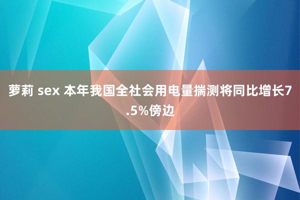 萝莉 sex 本年我国全社会用电量揣测将同比增长7.5%傍边