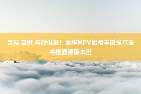 巨屌 自慰 与时俱进！豪华MPV始祖丰田埃尔法将推插混版车型