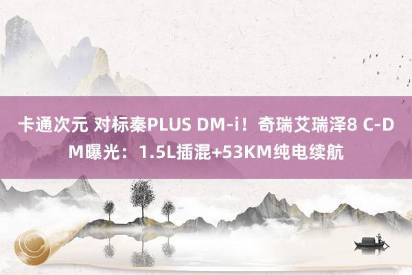 卡通次元 对标秦PLUS DM-i！奇瑞艾瑞泽8 C-DM曝光：1.5L插混+53KM纯电续航