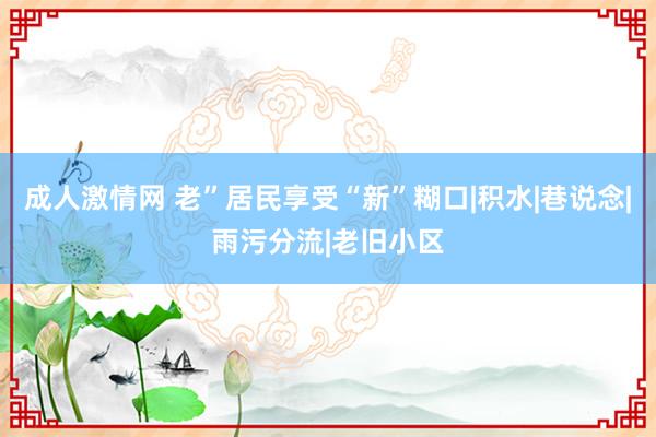 成人激情网 老”居民享受“新”糊口|积水|巷说念|雨污分流|老旧小区