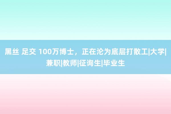 黑丝 足交 100万博士，正在沦为底层打散工|大学|兼职|教