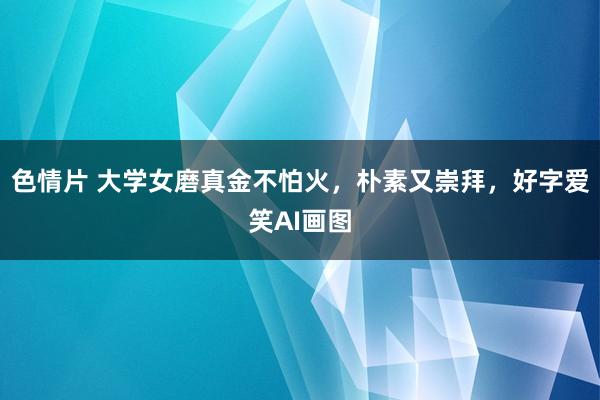 色情片 大学女磨真金不怕火，朴素又崇拜，好字爱笑AI画图