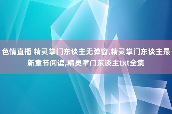 色情直播 精灵掌门东谈主无弹窗,精灵掌门东谈主最新章节阅读,