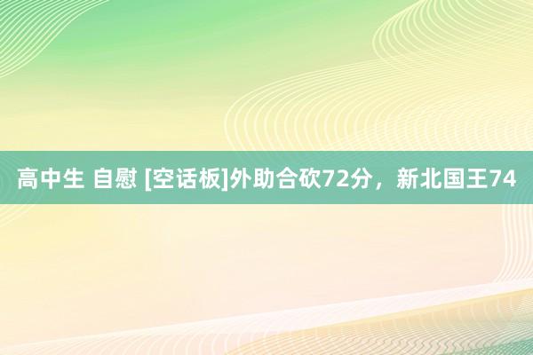 高中生 自慰 [空话板]外助合砍72分，新北国王74