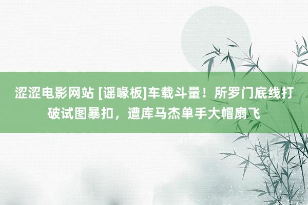 涩涩电影网站 [谣喙板]车载斗量！所罗门底线打破试图暴扣，遭