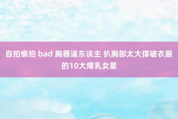 自拍偷拍 bad 胸器逼东谈主 扒胸部太大撑破衣服的10大爆